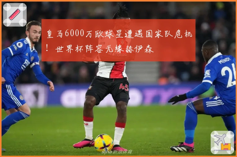 皇马6000万欧球星遭遇国家队危机！世界杯阵容无缘赫伊森