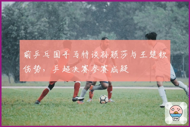 前乒乓国手马特谈孙颖莎与王楚钦伤势，乒超决赛参赛成疑