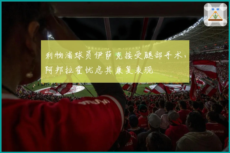 利物浦球员伊萨克接受腿部手术，阿邦拉霍忧虑其康复表现