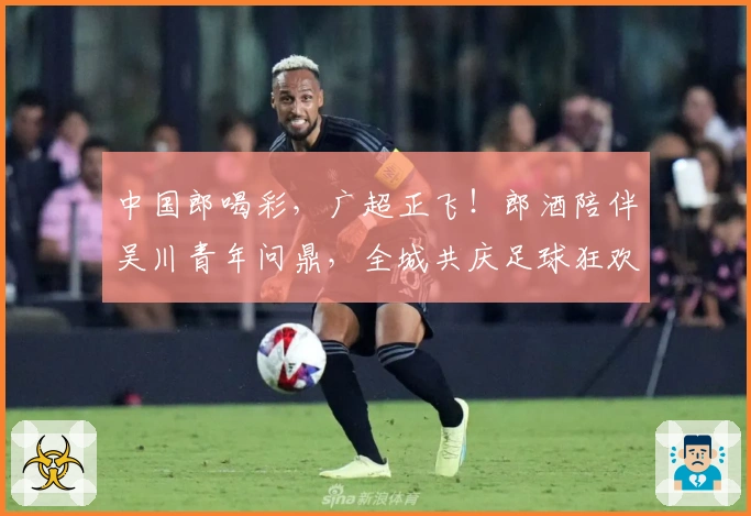 中国郎喝彩，广超正飞！郎酒陪伴吴川青年问鼎，全城共庆足球狂欢