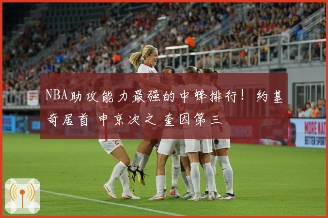 NBA助攻能力最强的中锋排行！约基奇居首 申京次之 奎因第三