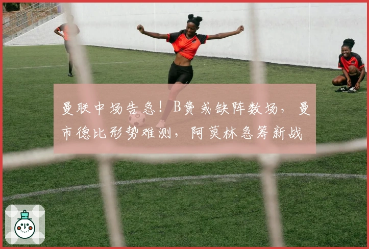 曼联中场告急！B费或缺阵数场，曼市德比形势难测，阿莫林急筹新战术