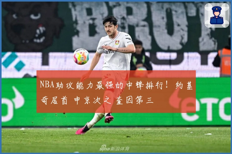 NBA助攻能力最强的中锋排行！约基奇居首 申京次之 奎因第三