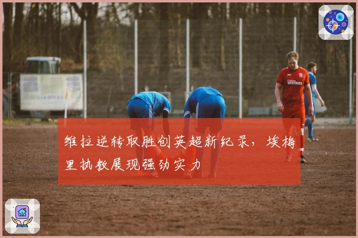 维拉逆转取胜创英超新纪录，埃梅里执教展现强劲实力