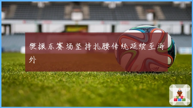 樊振东赛场坚持扎腰传统延续至海外