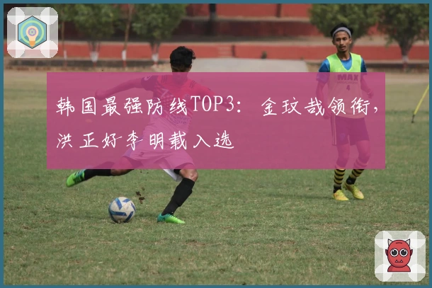 韩国最强防线TOP3：金玟哉领衔，洪正好李明载入选