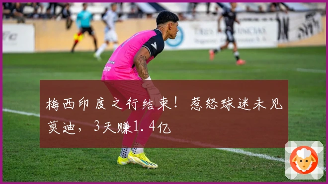 梅西印度之行结束！惹怒球迷未见莫迪，3天赚1.4亿