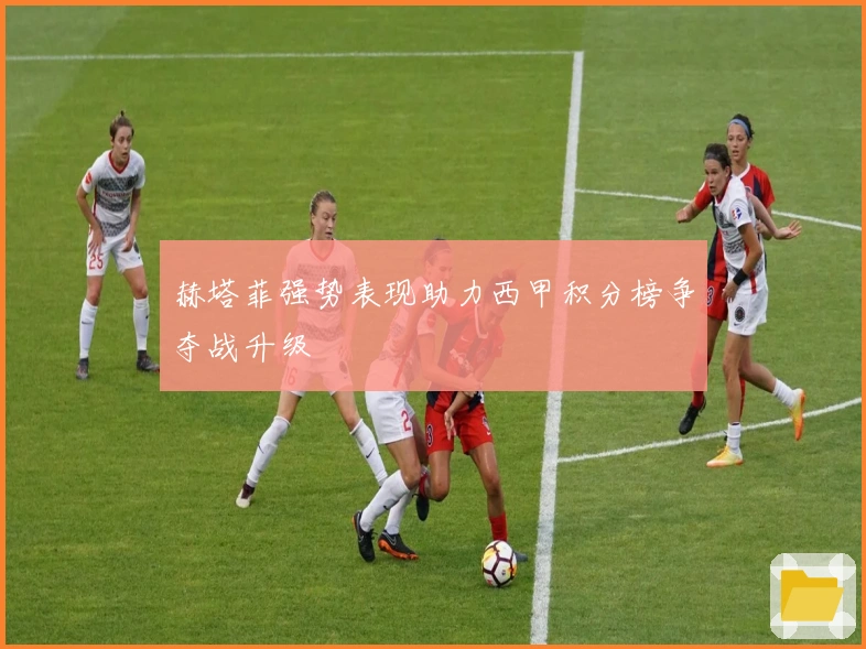 赫塔菲强势表现助力西甲积分榜争夺战升级