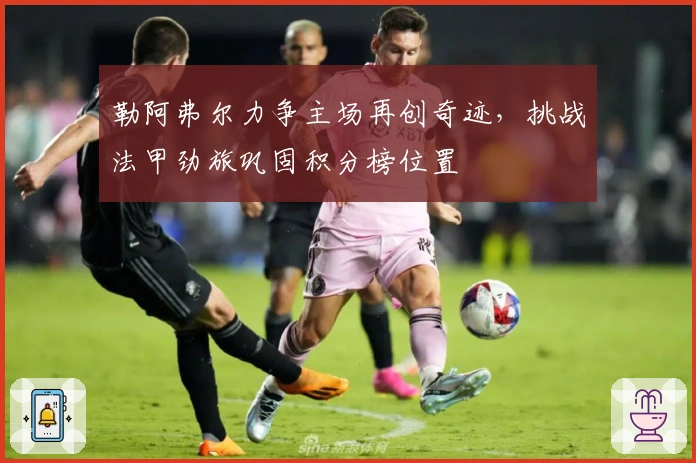 勒阿弗尔力争主场再创奇迹，挑战法甲劲旅巩固积分榜位置