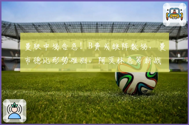 曼联中场告急！B费或缺阵数场，曼市德比形势难测，阿莫林急筹新战术