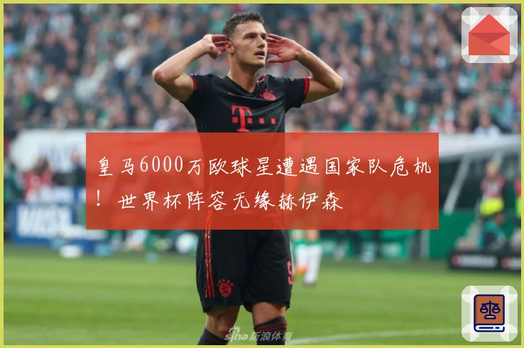 皇马6000万欧球星遭遇国家队危机！世界杯阵容无缘赫伊森