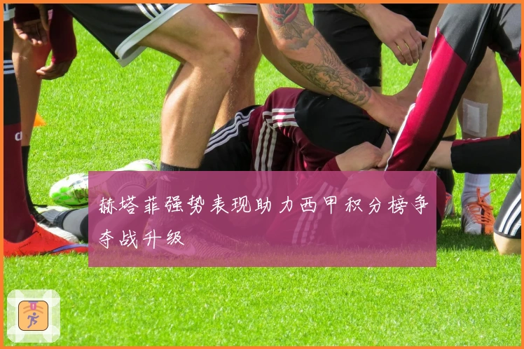 赫塔菲强势表现助力西甲积分榜争夺战升级